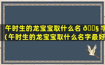 午时生的龙宝宝取什么名 🐧 字（午时生的龙宝宝取什么名字最好）